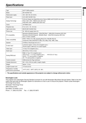 Page 27EN-27
ENGLISH
Specifications
 The specifications and outside appearance of the projector are subject to change without prior notice. 
Kensington Lock 
This projector has a Kensington Security Standard connector for use with Kensington MicroSaver Security System. Refer to the infor-
mation that came with the Kensington System for instructions on how to use it to secure the projector. Please contact Kensington 
Technology Group below. 
Kensington Technology Group 
2855 Campus Drive 
San Mateo, CA 94403,...