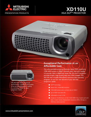 Page 1XD110U
XGA DLPTMPROJECTOR
Exceptional Performance at an
Affordable Cost.
This ultra-portable projector features native XGA resolution,
1700 ANSI lumens, a 2000:1 contrast ratio, and only weighs
5.5 pounds. With a 4000 hour lamp life, this DLP™ projector
provides bright, high quality data and video images. The
XD110U also includes Mitsubishi’s exclusive ERA warranty
program, so you can rest assured of your XD110U 
projection needs.
DLP™ technology 
Native XGA (1024x768) resolution 
1700 ANSI lumens and a...