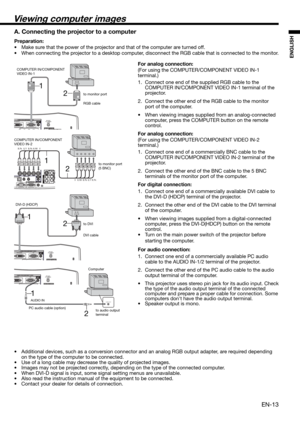 Page 13EN-13
ENGLISH
2 1
AUDIO OUTAUDIO IN
2 1
2 1
Viewing computer images
A. Connecting the projector to a computer
Preparation: 
•  Make sure that the power of the projector and that of the computer are turned off. 
•  When connecting the projector to a desktop computer, disconnect the RGB cable that is connected to the monitor. 
For analog connection: 
(For using the COMPUTER/COMPONENT VIDEO IN-1 
terminal.)
1.  Connect one end of the supplied RGB cable to the 
COMPUTER IN/COMPONENT VIDEO IN-1 terminal of...
