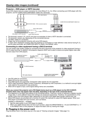 Page 18EN-18
CB(PB) Y CR(PR) 
B  G R 
AUDIO IN-2
BNC cable (Option)
DVD player or HDTV decoderBNC - RCA connector (option)COMPUTER IN/COMPONENT VIDEO IN-2
Connecting to video equipment having a DVI-D terminal
You can project high-quality images by connecting the DVI-D terminal of this projector to video equipment having a 
DVI-D output terminal. In addition, this projector supports HDCP and is able to receive encrypted digital video data 
that are output from DVD players. 
•  Use DVI cable for connection.
•...