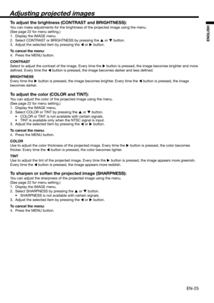 Page 25EN-25
ENGLISH
Adjusting projected images
To adjust the brightness (CONTRAST and BRIGHTNESS):
You can make adjustments for the brightness of the projected image using the menu. 
(See page 22 for menu setting.) 
1.  Display the IMAGE menu. 
2.  Select CONTRAST or BRIGHTNESS by pressing the 
 or 
 button. 
3.  Adjust the selected item by pressing the 
 or 
 button. 
To cancel the menu:
4.  Press the MENU button. 
CONTRAST 
Select to adjust the contrast of the image. Every time the 
 button is pressed,...
