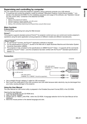 Page 31EN-31
ENGLISH
Supervising and controlling by computer
You can supervise and control the projector’s operation using a personal computer via a LAN network. 
•  To supervise and control the projector, install the software “Mitsubishi Projector Control Device Installer *” con-
tained in the attached CD-ROM. For the installation procedure and usage of the software, see “Operation manual 
for LAN control utility” contained in the attached CD-ROM. 
 *) Functions
•  Setting of the projector’s IP address
•...