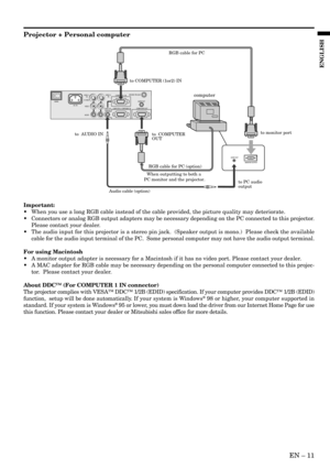 Page 11EN – 11
ENGLISH
COMPUTER OUTCOMPUTER 2 / COMPONENT IN
COMPUTER 1 IN
COMPUTER
AUDIO IN
VIDEO 1 
INVIDEO 2 
IN
S-VIDEO
VIDEO
AUDIO
AC INAUDIO OUTMAIN
MOUSE /RS-232C
AUDIO OUT
MONITOR OUTPUT
to COMPUTER (1or2) IN
to  AUDIO INto monitor port
to  COMPUTER 
OUT
to PC audio
output
Audio cable (option)
When outputting to both a 
PC monitor and the projector.RGB cable for PC
RGB cable for PC (option)
computer
Projector + Personal computer
Important:
•When you use a long RGB cable instead of the cable provided,...