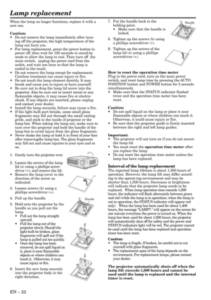 Page 22EN – 22
When the lamp no longer functions, replace it with a
new one.
Caution:
•Do not remove the lamp immediately after turn-
ing off the projector, the high temperature of the
lamp can burn you.
•For lamp replacement, press the power button to
power off, then wait for 120 seconds in stand-by
mode to allow the lamp to cool. Then turn off  the
main switch,  unplug the power cord from the
outlet, and wait one hour so that the lamp is
cooled to the touch.
•Do not remove the lamp except for replacement....