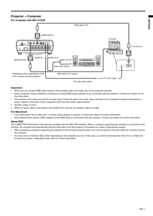 Page 11EN-11
ENGLISH
Projector + Computer 
For computer with Mini D-SUB  
Important: 
 When you use a longer RGB cable instead of the provided cable, the image may not be projected correctly. 
 Some computers require additional connectors or analog RGB output adapters to be connected with this projector. Contact your dealer for fur-
ther information. 
 This projector uses stereo pin jack for its audio input. Check the type of the audio output terminal of the connected computer and prepare a 
proper cable for...