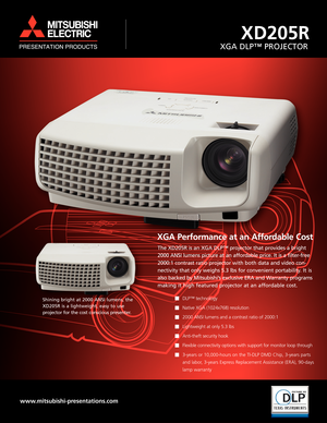 Page 1XGA Performance at an Affordable Cost
The XD205R is an XGA DLP™ projector that provides a bright
2000 ANSI lumens picture at an affordable price. It is a filter-free
2000:1 contrast ratio projector with both data and video con-
nectivity that only weighs 5.3 lbs for convenient portability. It is
also backed by Mitsubishi’s exclusive ERA and Warranty programs
making it high featured projector at an affordable cost.
DLP™ technology 
Native XGA (1024x768) resolution 
2000 ANSI lumens and a contrast ratio of...