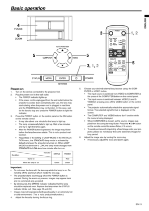 Page 13EN-13
ENGLISH
Basic operation
Power-on 1. Turn on the device connected to the projector first. 
2. Plug the power cord in the wall outlet. 
 The POWER indicator lights up. 
 If the power cord is unplugged from the wall outlet before the 
projector is cooled down completely after use, the fans may 
start rotating when the power cord is plugged in next time 
and the POWER button may not function. In this case, wait 
for the fans to stop and press the POWER button to light the 
indicator. 
3. Press the...