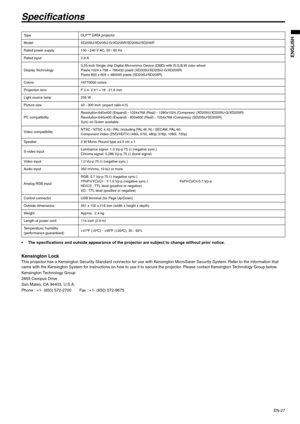 Page 27EN-27
ENGLISH
Specifications
 The specifications and outside appearance of the projector are subject to change without prior notice. 
Kensington Lock This projector has a Kensington Security Standard connector for use with Kensington MicroSaver Security System. Refer to the information that 
came with the Kensington System for instructions on how to use it to secure the projector. Please contact Kensington Technology Group below. 
Kensington Technology Group 
2855 Campus Drive 
San Mateo, CA 94403,...