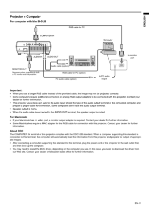 Page 11
EN-11
ENGLISH
Projector + Computer 
For computer with Mini D-SUB  
Important: 
 When you use a longer RGB cable instead of the provided cable, the image may not be projected correctly. 
 Some computers require additional connectors  or analog RGB output adapters to be connected with this projector. Contact your 
dealer for further information. 
 This projector uses stereo pin jack for its audio input. Check t he type of the audio output terminal of the connected computer and 
prepare a proper cable...