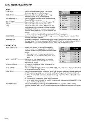 Page 16
EN-16
Menu operation (continued)
1IMAGE
CONTRAST ................................. Use to adjust the image contrast. The contrast 
becomes higher as the value increases.
BRIGHTNESS ......... .................... Use to adjust the image brightness. The image 
becomes brighter as the value increases.
WHITE ENHANCE ...................... Use to adjust  the white level of the projected image. 
Select AUTO for normal use.
COLOR TEMP ............................. Use to adjust the color temperature. See page...