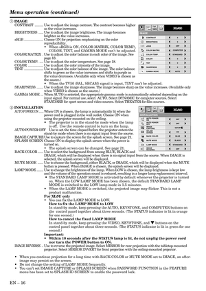 Page 16EN – 16
INSTALLATION
opt.
ON
BACK COLOR AUTO POWER 
ON
AUTO POWER 
OFF
SPLASH 
SCREEN
MUTE MODE
LAMP MODEON
BLUE
BLACKOFF
IMAGE
CAPTURESETUPOFF
STANDARD
OFF IMAGE 
REVERSE
XGA60
CONTRAST
IMAGE
0
BRIGHTNESS 0
STANDARD
0
COLOR
AUTO0
XGA60
COMPUTEROFF
TINT
0SHARPNESS
COLOR TEMP.
GAMMA MODE COLOR MATRIX sRGB
opt.
Menu operation (continued)
1 IMAGE
CONTRAST.........Use to adjust the image contrast. The contrast becomes higher
as the value increases.
BRIGHTNESS.....Use to adjust the image brightness. The image...