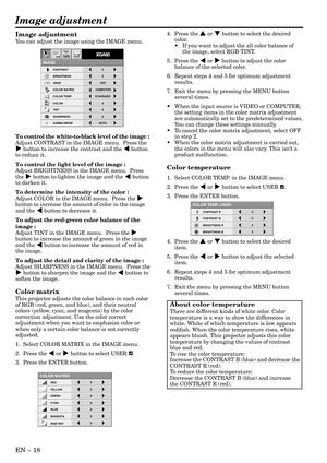 Page 18EN – 18
Image adjustment
CONTRAST R
COLOR TEMP.-USER
0
CONTRAST B 0
BRIGHTNESS R 0
BRIGHTNESS B 0
CONTRAST
IMAGE
0
BRIGHTNESS 0
STANDARD
0
COLOR
AUTO0
XGA60
COMPUTEROFF
TINT
0SHARPNESS
COLOR TEMP.
GAMMA MODE COLOR MATRIX sRGB
opt.
4.  Press the { or } button to select the desired
color.
•If you want to adjust the all color balance of
the image, select RGB-TINT.
5.  Press the $ or % button to adjust the color
balance of the selected color.
6. Repeat steps 4 and 5 for optimum adjustment
results.
7. Exit...