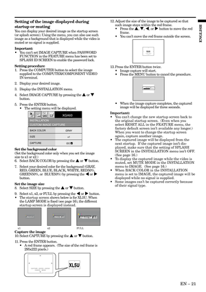 Page 21EN – 21
ENGLISH
XL5U XL5UCAPTURE : ENTER X2
CANCEL : MENUCAPTURE : ENTER + ENTER
CANCEL : MENU
XL5U XL5UCAPTURE : ENTER X2
CANCEL : MENU
Setting of the image displayed during
startup or muting
You can display your desired image as the startup screen
(or splash screen). Using the menu, you can also use such
image as a background that is displayed while the video is
muted or no signal is supplied.
Important:
•You cant set IMAGE CAPTURE when PASSWORD
FUNCTION in the FEATURE menu has been set to
SPLASH ID...