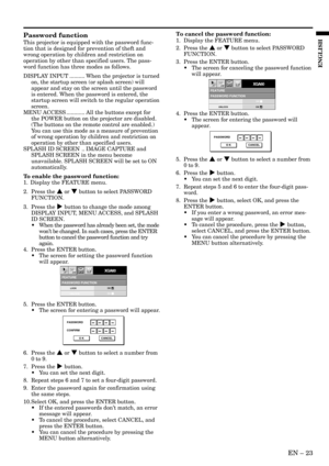 Page 23EN – 23
ENGLISH
FEATUREPASSWORD FUNCTION
XGA60opt.
LOCK
UNLOCKOK
OK
PASSWORD
CONFIRM
O K CANCEL
FEATUREPASSWORD FUNCTION
XGA60opt.
LOCK
UNLOCKOK
OK
PASSWORD
O K CANCEL
Password function
This projector is equipped with the password func-
tion that is designed for prevention of theft and
wrong operation by children and restriction on
operation by other than specified users. The pass-
word function has three modes as follows.
DISPLAY INPUT .......... When the projector is turned
on, the startup screen (or...