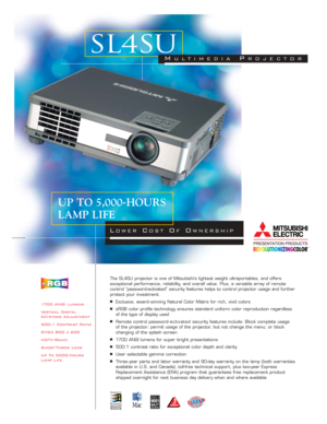 Page 11700 ANSI Lumens
Vertical Digital
Keystone Adjustment
500:1 Contrast Ratio
SVGA 800 x 600
HDTV-Ready
Short-Throw Lens
Up To 5000-Hours
Lamp LifeThe SL4SU projector is one of Mitsubishi’s lightest weight ultraportables, and offers 
exceptional performance, reliability, and overall value. Plus, a versatile array of remote 
control “password-activated” security features helps to control projector usage and further
protect your investment.■Exclusive, award - winning Natural Color Matrix for rich, vivid...