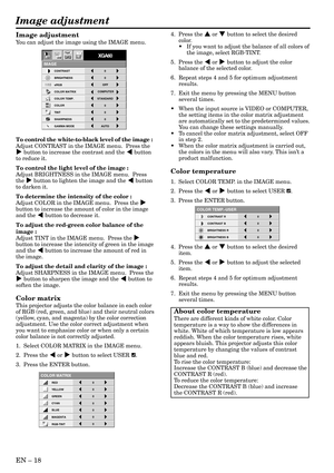 Page 18EN – 18
Image adjustment
CONTRAST R
COLOR TEMP.-USER
0
CONTRAST B 0
BRIGHTNESS R 0
BRIGHTNESS B 0
CONTRAST
IMAGE
0
BRIGHTNESS 0
STANDARD
0
COLOR
AUTO0
XGA60
COMPUTEROFF
TINT
0SHARPNESS
COLOR TEMP.
GAMMA MODE COLOR MATRIX sRGB
opt.
4.  Press the { or } button to select the desired
color.
•If you want to adjust the balance of all colors of
the image, select RGB-TINT.
5.  Press the $ or % button to adjust the color
balance of the selected color.
6. Repeat steps 4 and 5 for optimum adjustment
results.
7....