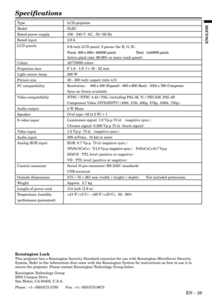 Page 29EN – 29
ENGLISH
Specifications
Type
Model
Rated power supply
Rated input
LCD panels
Colors
Projection lens
Light source lamp
Picture size
PC compatibility
Video compatibility
Audio output
Speaker
S-video input
Video input
Audio input
Analog RGB input
Control connector
Outside dimensions
Weight
Length of power cord
Temperature, humidity
(performance guaranteed)
LCD projector
SL6U
100 - 240 V  AC,  50 / 60 Hz
2.9 A
0.6-inch LCD panel: 3 pieces (for R, G, B)
Pixels  800 x 600= 480000 pixels Total   1440000...