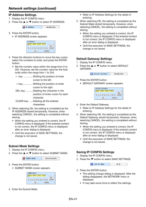 Page 41Network settings (continued)
EN-41
IP Address Settings
1. Display the IP CONFIG menu.
2. Press the S or T button to select IP ADDRESS.
3. Press the ENTER button.
• IP ADDRESS screen appears. 
4. Press the direction buttons to move the key cursor, 
select the numbers to enter, and press the ENTER 
button.
• Set the numeric value within the range from 0 to 
255. However, set the numeric value for the final 
octet within the range from 1 to 254.
 key: ............. Shifting the position of enter 
cursor to...