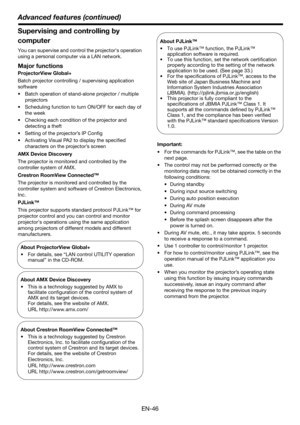 Page 46EN-46
Advanced features (continued)
Supervising and controlling by 
computer
You can supervise and control the projector’s operation 
using a personal computer via a LAN network. 
Major functions
ProjectorView Global+
Batch projector controlling / supervising application 
software
• Batch operation of stand-alone projector / multiple 
projectors
• Scheduling function to turn ON/OFF for each day of 
the week
• Checking each condition of the projector and 
detecting a theft
• Setting of the projector’s IP...