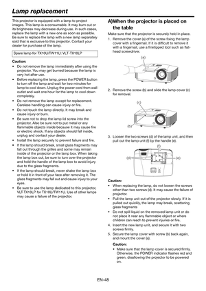 Page 48EN-48
This projector is equipped with a lamp to project 
images. This lamp is a consumable. It may burn out or 
its brightness may decrease during use. In such cases, 
replace the lamp with a new one as soon as possible. 
Be sure to replace the lamp with a new lamp separately 
sold that is exclusive to this projector. Contact your 
dealer for purchase of the lamp.
Caution:
• Do not remove the lamp immediately after using the 
projector. You may get burned because the lamp is 
very hot after use.
• Before...