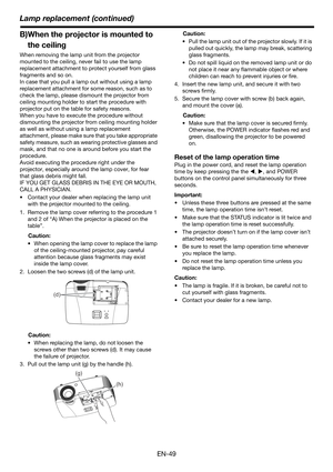 Page 49Lamp replacement (continued)
EN-49
B)When the projector is mounted to 
the ceiling
When removing the lamp unit from the projector 
mounted to the ceiling, never fail to use the lamp 
replacement attachment to protect yourself from glass 
fragments and so on.
In case that you pull a lamp out without using a lamp 
replacement attachment for some reason, such as to 
check the lamp, please dismount the projector from 
ceiling mounting holder to start the procedure with 
projector put on the table for safety...