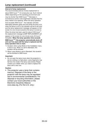 Page 50EN-50
Lamp replacement (continued)
Interval of lamp replacement
The recommended interval of lamp replacement is 
about 6000 hours
*1*2 of consecutive use. Such interval 
differs depending on the operating environment and 
may be shorter than 6000 hours
*1*2.Decrease in 
luminescence and/or color br ightness indicates that the 
lamp needs to be replaced. When the lamp operation 
time exceeds 4500 hours
*1, the indicator will blink 
alternately between green and red (while the lamp is lit; 
when the lamp...