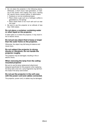 Page 6EN-6
• Do not place the projector in the following places.
Otherwise, a short circuit, heat generation, or melt-
ing of the power cord coating may occur, causing
fire, electric shock, product failure, or deformation.
• Outdoors or non air-conditioned place
• Place where a gas such as a hydrogen sulfide is
generated (i.e. hot spring)
• Place where there is too much salt such as near
the coast
• Be sure to use this projector at an altitude of less
than 1500 meters.
Do not place a container containing water...