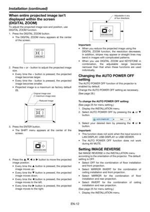 Page 12EN-12
Installation (continued)
When entire projected image isn’t 
displayed within the screen 
(DIGITAL ZOOM)
To adjust the projected image size and position, use 
DIGITAL ZOOM function.
1. Press the DIGITAL ZOOM button.
 The DIGITAL ZOOM menu appears at the center
of the screen.
2. Press the + or - button to adjust the projected image
size.
 Every time the + button is pressed, the projected
image becomes larger.
 Every time the - button is pressed, the projected
image becomes smaller.
 Projected image...