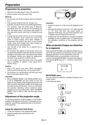 Page 17EN-17
Preparation for projection
1. Attach the provided power cord to the projector.
2. Plug the power cord in the wall outlet.
Warning:
 Do not look into the lens directly when the projector
is on.
 One of power cords for the U.S., Europe, U.K., 
Australia, and South Korea is provided appropriately.
 This projector uses the power plug of three-pin
grounding type. Do not remove the grounding pin
from the power plug. If the power plug doesn’t fit
your wall outlet, ask an electrician to change the wall...