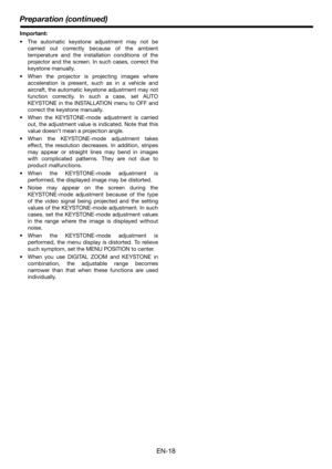 Page 18EN-18
Preparation (continued)
Important:
 The automatic keystone adjustment may not be
carried out correctly because of the ambient
temperature and the installation conditions of the
projector and the screen. In such cases, correct the
keystone manually.
 When the projector is projecting images where
acceleration is present, such as in a vehicle and
aircraft, the automatic keystone adjustment may not
function correctly. In such a case, set AUTO
KEYSTONE in the INSTALLATION menu to OFF and
correct the...