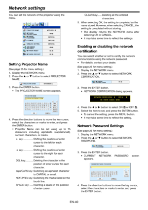 Page 40EN-40
You can set the network of the projector using the 
menu.
Setting Projector Name
(See page 25 for menu setting.)
1. Display the NETWORK menu
2. Press the S or T button to select PROJECTOR 
NAME.
3. Press the ENTER button.
 The PROJECTOR NAME screen appears.
4. Press the direction buttons to move the key cursor, 
select the characters or marks to enter, and press 
the ENTER button.
 Projector Name can be set using up to 15
characters including alphabets (capital/small),
numeric characters, or...