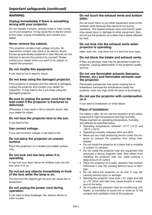 Page 5EN-5
Important safeguards (continued)
WARNING:
Unplug immediately if there is something 
wrong with your projector.
Do not operate if smoke, strange noise or odor comes 
out of your projector. It may cause fire or electric shock. 
In this case, unplug immediately and contact your 
dealer.
Never remove the cabinet.
This projector contains high voltage circuitry. An 
inadvertent contact may result in an electric shock. 
Except as specifically explained in User Manual, do not 
attempt to service this...