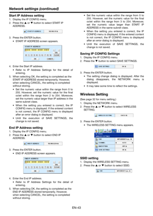 Page 43Network settings (continued)
EN-43
Start IP Address setting
1. Display the IP CONFIG menu.
2. Press the S or T button to select START IP 
ADDRESS.
3. Press the ENTER button.
 START IP ADDRESS screen appears.
4. Enter the Start IP address.
 Refer to IP Address Settings for the detail of
entering.
5. When selecting OK, the setting is completed as the 
START IP ADDRESS stored temporarily. However, 
when selecting CANCEL, the setting is completed 
without storing.
 Set the numeric value within the range from...