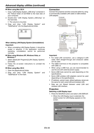 Page 48EN-48
Advanced display utilities (continued)
„When using Mac OS X
1. Copy “LAN Display System_v300.dmg” contained in
the TOOLS folder of CD-ROM to the hard disk of
your computer.
2. Double-click “LAN Display System_v300.dmg” on
the hard disk.
 The volume is mounted.
3. Drag and drop “LAN Display System” and
“SidePadLite” into the [Applications] folder.
When deleting LAN Display System (Uninstallation)
Important:
 When uninstalling LAN Display System, it should be
ended in advance. If the application...