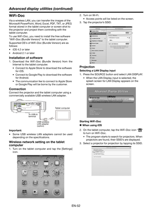 Page 52EN-52
Advanced display utilities (continued)
WiFi-Doc
Via a wireless LAN, you can transfer the images of the 
Microsoft PowerPoint, Word, Excel, PDF, TXT, or JPEG 
format stored in the tablet computer or screen shot to 
the projector and project them controlling with the 
tablet computer.
To use WiFi-Doc, you need to install the free software 
“WiFi-Doc (Bundle Version)” to the tablet computer.
Supported OS’s of WiFi-Doc (Bundle Version) are as 
follows:
 iOS 4.2 or later
 Android 2.1 or later...