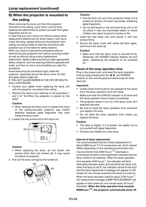 Page 68EN-68
Lamp replacement (continued)
B) When the projector is mounted to 
the ceiling
When removing the lamp unit from the projector 
mounted to the ceiling, never fail to use the lamp 
replacement attachment to protect yourself from glass 
fragments and so on.
In case that you pull a lamp out without using a lamp 
replacement attachment for some reason, such as to 
check the lamp, please dismount the projector from 
ceiling mounting holder to start the procedure with 
projector put on the table for safety...