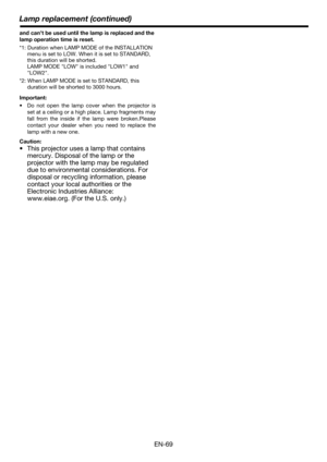 Page 69Lamp replacement (continued)
EN-69
and can’t be used until the lamp is replaced and the 
lamp operation time is reset.
*1: Duration when LAMP MODE of the INSTALLATION 
menu is set to LOW. When it is set to STANDARD, 
this duration will be shorted. 
LAMP MODE LOW is included LOW1 and 
LOW2.
*2: When LAMP MODE is set to STANDARD, this 
duration will be shorted to 3000 hours.
Important:
 Do not open the lamp cover when the projector is
set at a ceiling or a high place. Lamp fragments may
fall from the...