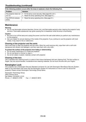 Page 66EN-66
If the following problem occurs after the lamp is replaced, check the following first.
ProblemSolution
The projector does not 
turn on. 
•	 Fit	the	lamp	cover	securely.	(See	page	60	or	61.)
•	 Reset	the	lamp	operating	time.	(See	page	61.)
The STATUS indicator 
blinks.
•	 Reset	the	lamp	operating	time.	(See	page	61.)
Maintenance
Warning:
•	 Do	not	use	flammable	solvents	(benzene,	thinner,	etc.)	and	flammable	aerosols	when	cleaning	the	projector	body	
and lens. Flammable substances may ignite causing...