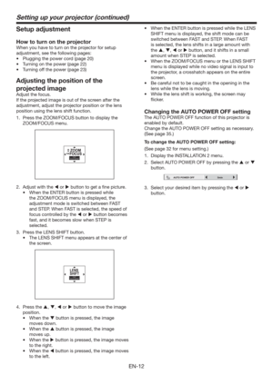 Page 12EN-12
Setting up your projector (continued)
Setup adjustment
How to turn on the projector
When you have to turn on the projector for setup 
adjustment, see the following pages:
t 1MVHHJOHUIFQPXFSDPSE	QBHF

t 5VSOJOHPOUIFQPXFS	QBHF

t 5VSOJOHPGGUIFQPXFS	QBHF

Adjusting the position of the 
projected image
Adjust the focus. 
If the projected image is out of the screen after the 
adjustment, adjust the projector position or the lens 
position using the lens shift function. 
1.  Press...