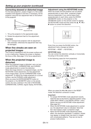 Page 14EN-14
Setting up your projector (continued)
Correcting skewed or distorted image
For the best projection, project images on a ﬂat screen 
installed at 90 degrees to the ﬂoor. If necessary, tilt the 
projector using the two adjustment feet on the bottom 
of the projector.
Adjustment feet  Screen
1.  Tilt up the projector to the appropriate angle.
2.  Rotate the adjustment feet for ﬁne adjustment.
Important:
t %POUUSBOTQPSUUIFQSPKFDUPSXJUIJUTBEKVTUNFOU
feet extended. Otherwise the adjustment feet...