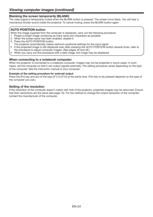 Page 24EN-24
Blanking the screen temporarily (BLANK)
The video signal is temporarily muted when the BLANK button is pressed. The screen turns black. You will hear a 
mechanical shutter sound inside the projector. To cancel muting, press the BLANK button again.
AUTO POSITION button 
When the image supplied from the computer is displaced, carry out the following procedure. 
1.  Project a bright image containing as many texts and characters as possible. 
2.  When the screen saver has been enabled, disable it. 
3....