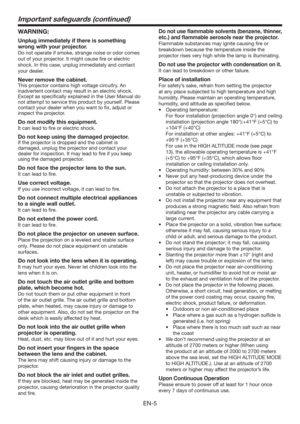 Page 5EN-5
Important safeguards (continued)
WARNING:
Unplug immediately if there is something 
wrong with your projector.
Do not operate if smoke, strange noise or odor comes 
out of your projector. It might cause ﬁre or electric 
shock. In this case, unplug immediately and contact 
your dealer.
Never remove the cabinet.
This projector contains high voltage circuitry. An 
inadvertent contact may result in an electric shock. 
Except as speciﬁcally explained in the User Manual do 
not attempt to service this...