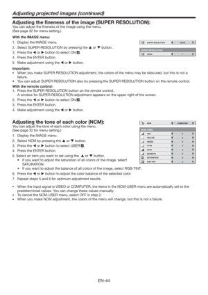 Page 44EN-44
Adjusting the ﬁneness of the image (SUPER RESOLUTION): 
You can adjust the ﬁneness of the image using the menu.  
(See page 32 for menu setting.) 
With the IMAGE menu:
1.  Display the IMAGE menu. 
2.  Select SUPER RESOLUTION by pressing the  or  button. 
3. Press the  or  button to select ON 
. 
4.  Press the ENTER button.
5.  Make adjustment using the  or  button.  
Important:
tWhen you make SUPER RESOLUTION adjustment, the colors of the menu may be obscured, but this is not a 
failure....