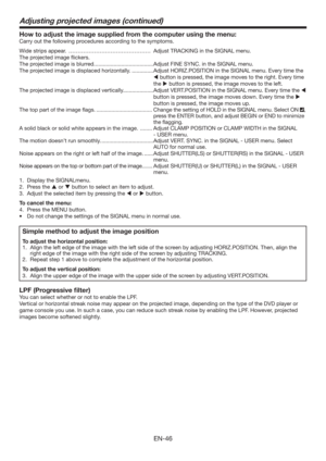 Page 46EN-46
How to adjust the image supplied from the computer using the menu:
Carry out the following procedures according to the symptoms. 
Wide strips appear.  ……………………………………… Adjust TRACKING in the SIGNAL menu. 
The projected image ﬂickers. 
The projected image is blurred. ......................................Adjust FINE SYNC. in the SIGNAL menu. 
The projected image is displaced horizontally. ..............Adjust HORIZ.POSITION in the SIGNAL menu. Every time the 
 button is pressed, the image moves to...