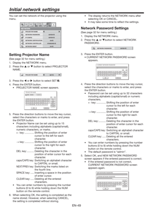 Page 49EN-49
Initial network settings
You can set the network of the projector using the 
menu.
NETWORK CONTROLLER
NETWORK PASSWORD
NETWORK1 12 2
NETWORK CERTIFICATION PROJECTOR NAME
IP CONFIG
NETWORK RESET
opt.
STANDARD
ENTER
ENTER
OK
ON
Setting Projector Name
(See page 32 for menu setting.)
1.  Display the NETWORK menu. 
2. Press the  or  button to select PROJECTOR 
NAME.
PROJECTOR NAMESET
3. Press the  or  button to select SET .
4.  Press the ENTER button.
t 130+&$503/.&TDSFFOBQQFBST
PROJECTOR NAME...