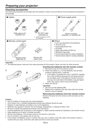 Page 6EN-6
Preparing your projector
1Checking accessories
The following accessories are provided with this projector. Check to be sure that all of the accessories are packed in 
the package. 
Cables
Remote control parts
Remote control
(290P188-10)RS-232C cable
(246C598-20)R6 (size-AA) 
battery (two) 
RGB cable for PC 
(246C597-20)
Others
8Lens cap (attached to the projector)
8Terminal cover
8Lamp replacement tray
8CD-ROM
8Safety Manual/Quick Start up 
8Mitsubishi logo plate
8Control panel label for...