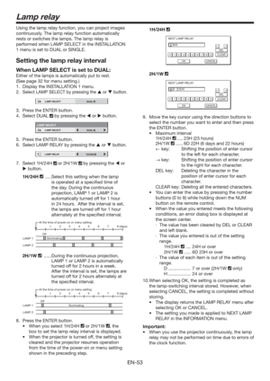 Page 53EN-53
Lamp relay
Using the lamp relay function, you can project images 
continuously. The lamp relay function automatically 
rests or switches the lamps. The lamp relay is 
performed when LAMP SELECT in the INSTALLATION 
1 menu is set to DUAL or SINGLE. 
Setting the lamp relay interval
When LAMP SELECT is set to DUAL:
Either of the lamps is automatically put to rest.
(See page 32 for menu setting.)  
1.  Display the INSTALLATION 1 menu.
2. 
Select LAMP SELECT by pressing the  or  button.
12LAMP SELECT...