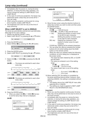 Page 54EN-54
t *NNFEJBUFMZBGUFSUIFQPXFSPO
EVSJOHUIFMBNQ
selection, or during the lamp relay operation, you 
cannot change the setting of LAMP SELECT and 
LAMP RELAY. 
t *OUIFDBTFPGDPOUJOVPVTQSPKFDUJPO
UIFMBNQTNBZ
deteriorate earlier unless they are turned off for 1 
hour per week. 
t 8IFOVTJOHUIJTQSPKFDUPSDPOUJOVPVTMZGPSBMPOH
time of period, enable LAMP RELAY.
t 5IFCSJHIUOFTTBOEDPMPSUJOUWBSZBUUIFUJNFPG
lamp switching.
When LAMP SELECT is set to SINGLE:
The lamps are...