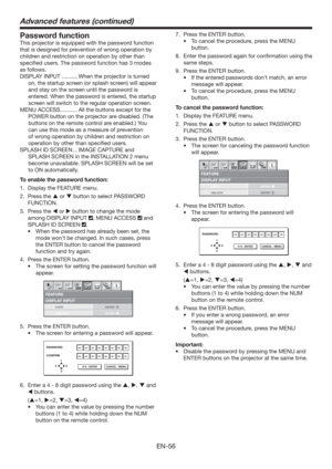 Page 56EN-56
Password function
This projector is equipped with the password function 
that is designed for prevention of wrong operation by 
children and restriction on operation by other than 
speciﬁed users. The password function has 3 modes 
as follows.
DISPLAY INPUT .......... When the projector is turned 
on, the startup screen (or splash screen) will appear 
and stay on the screen until the password is 
entered. When the password is entered, the startup 
screen will switch to the regular operation...