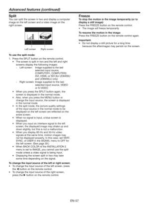 Page 57EN-57
Split
You can split the screen in two and display a computer 
image on the left screen and a video image on the 
right screen. 
Left screenRight screen
To use the split mode:
1.  Press the SPLIT button on the remote control. 
t 5IFTDSFFOJTTQMJUJOUXPBOEUIFMFGUBOESJHIU
screens display the following images:
- Left screen:  Image supplied to the last 
selected input source, 
COMPUTER1, COMPUTER2, 
DVI, HDMI, or SDI (for UD8400U 
and UD8400LU only)
 
- 
Right screen:   Image supplied to the...